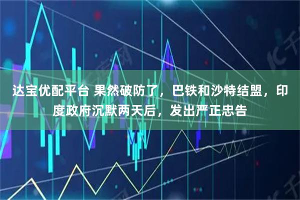 达宝优配平台 果然破防了，巴铁和沙特结盟，印度政府沉默两天后，发出严正忠告