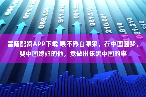 富隆配资APP下载 喂不熟白眼狼，在中国圆梦、娶中国媳妇的他，竟做出抹黑中国的事