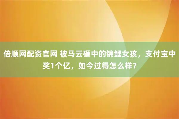 倍顺网配资官网 被马云砸中的锦鲤女孩，支付宝中奖1个亿，如今过得怎么样？