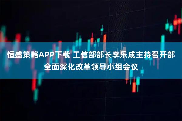 恒盛策略APP下载 工信部部长李乐成主持召开部全面深化改革领导小组会议