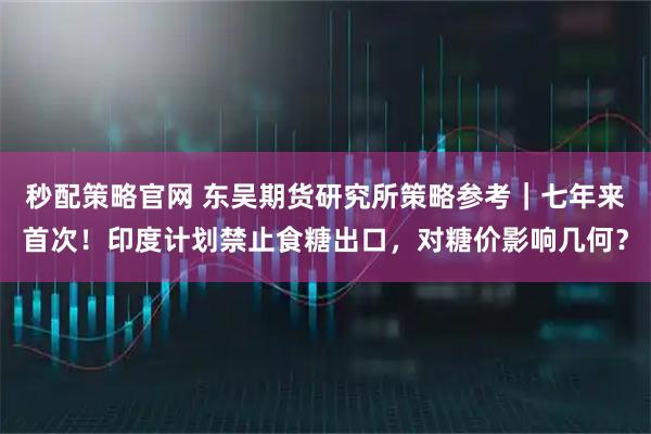 秒配策略官网 东吴期货研究所策略参考｜七年来首次！印度计划禁止食糖出口，对糖价影响几何？