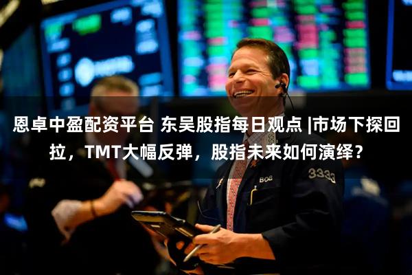 恩卓中盈配资平台 东吴股指每日观点 |市场下探回拉，TMT大幅反弹，股指未来如何演绎？