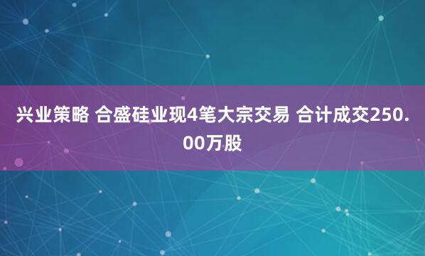 兴业策略 合盛硅业现4笔大宗交易 合计成交250.00万股