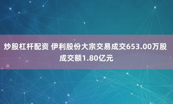 炒股杠杆配资 伊利股份大宗交易成交653.00万股 成交额1.80亿元