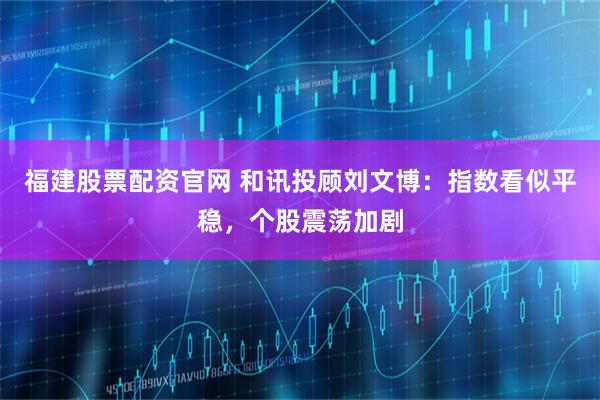 福建股票配资官网 和讯投顾刘文博：指数看似平稳，个股震荡加剧