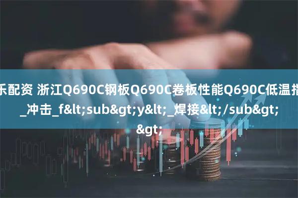 伯乐配资 浙江Q690C钢板Q690C卷板性能Q690C低温指标_冲击_f<sub>y<_焊接</sub>