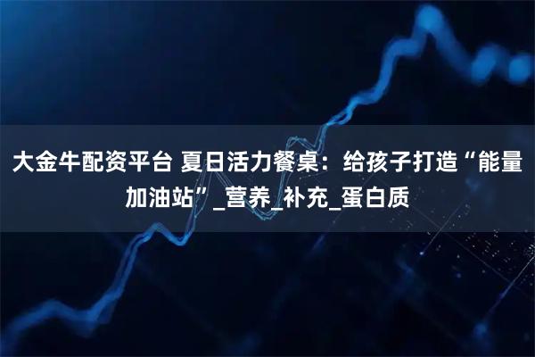 大金牛配资平台 夏日活力餐桌：给孩子打造“能量加油站”_营养_补充_蛋白质