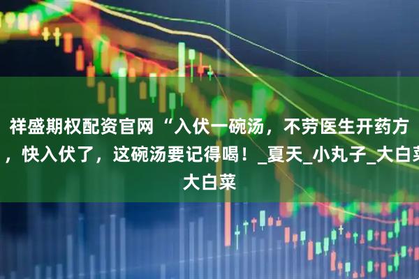 祥盛期权配资官网 “入伏一碗汤,不劳医生开药方”,快入伏了,这碗汤要记得喝!_夏天_小丸子_大白菜