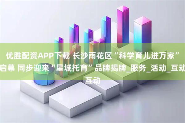 优胜配资APP下载 长沙雨花区“科学育儿进万家”启幕 同步迎来“星城托育”品牌揭牌_服务_活动_互动