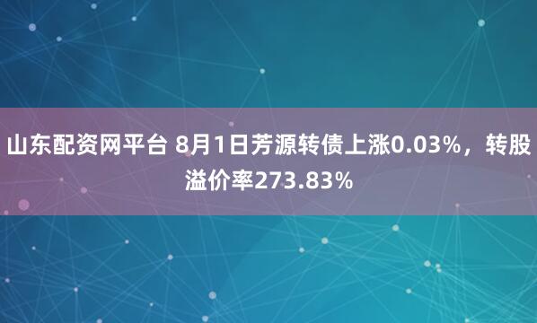 山东配资网平台 8月1日芳源转债上涨0.03%，转股溢价率273.83%