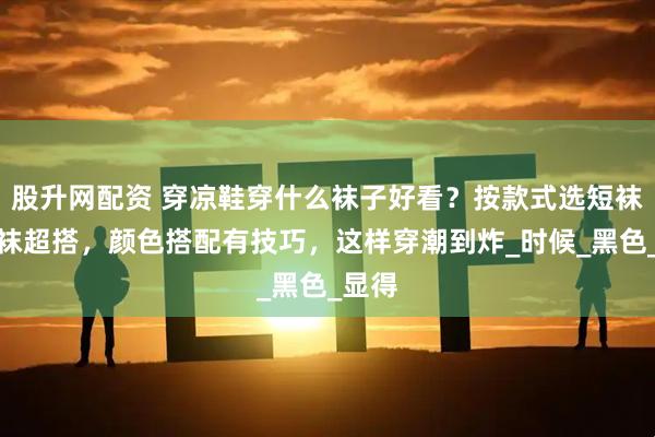 股升网配资 穿凉鞋穿什么袜子好看?按款式选短袜中筒袜超搭,颜色搭配有技巧,这样穿潮到炸_时候_黑色_显得