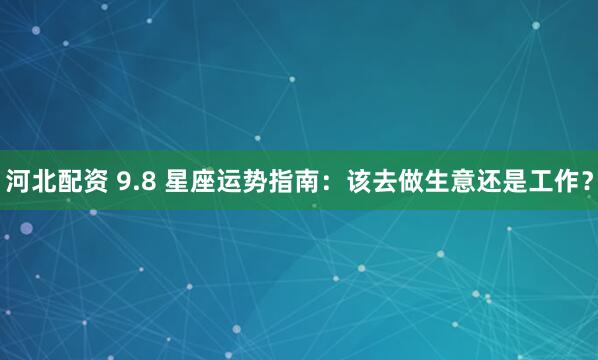 河北配资 9.8 星座运势指南：该去做生意还是工作？