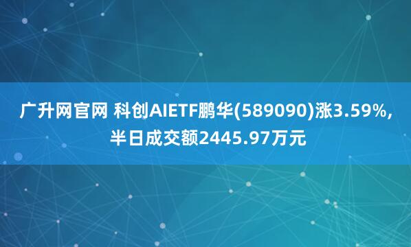 广升网官网 科创AIETF鹏华(589090)涨3.59%, 半日成交额2445.97万元