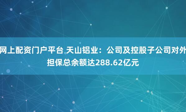 网上配资门户平台 天山铝业:公司及控股子公司对外担保总余额达288.62亿元
