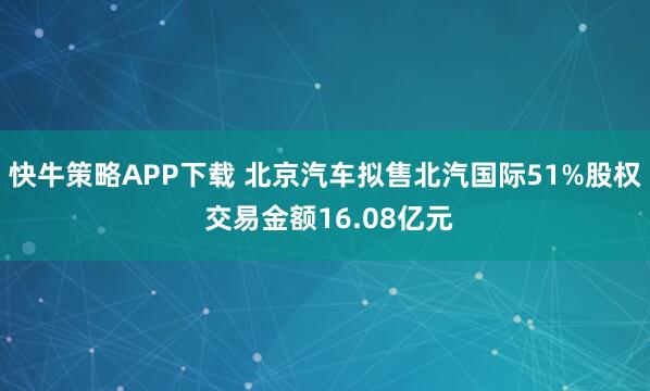 快牛策略APP下载 北京汽车拟售北汽国际51%股权 交易金额16.08亿元
