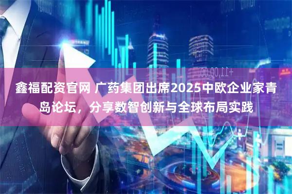 鑫福配资官网 广药集团出席2025中欧企业家青岛论坛，分享数智创新与全球布局实践
