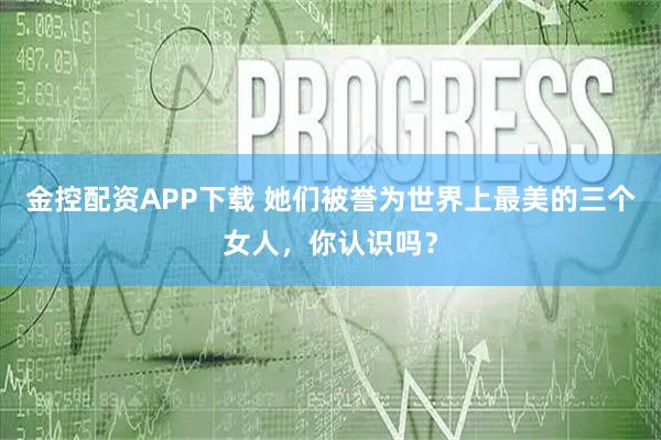 金控配资APP下载 她们被誉为世界上最美的三个女人，你认识吗？