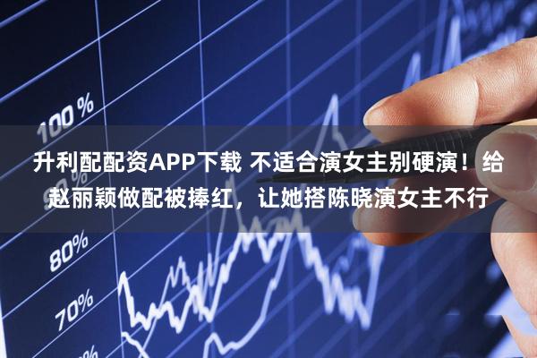 升利配配资APP下载 不适合演女主别硬演！给赵丽颖做配被捧红，让她搭陈晓演女主不行