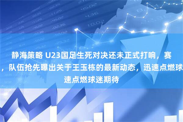 静海策略 U23国足生死对决还未正式打响，赛前节点，队伍抢先曝出关于王玉栋的最新动态，迅速点燃球迷期待
