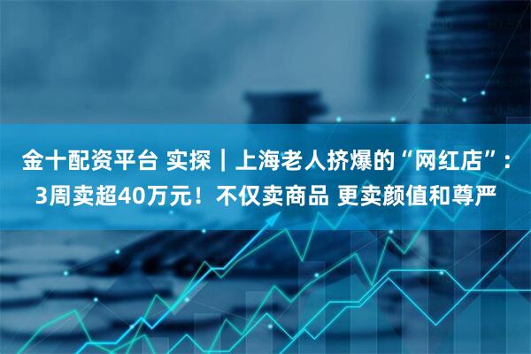 金十配资平台 实探｜上海老人挤爆的“网红店”：3周卖超40万元！不仅卖商品 更卖颜值和尊严