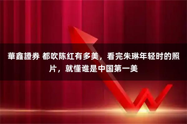 華鑫證券 都吹陈红有多美，看完朱琳年轻时的照片，就懂谁是中国第一美