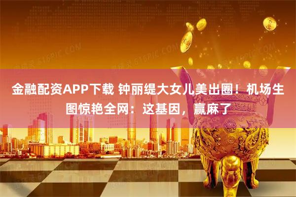 金融配资APP下载 钟丽缇大女儿美出圈！机场生图惊艳全网：这基因，赢麻了