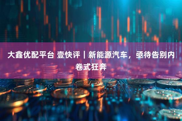 大鑫优配平台 壹快评｜新能源汽车，亟待告别内卷式狂奔