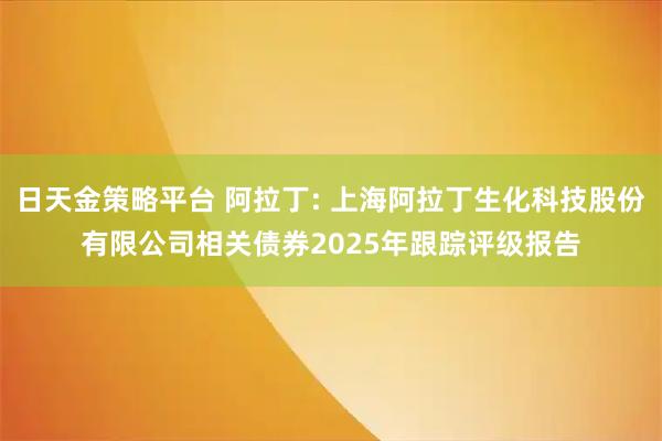 日天金策略平台 阿拉丁: 上海阿拉丁生化科技股份有限公司相关债券2025年跟踪评级报告