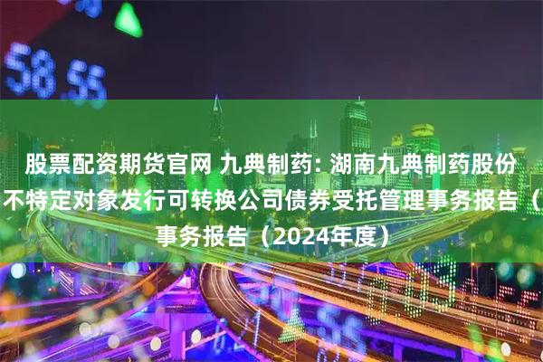 股票配资期货官网 九典制药: 湖南九典制药股份有限公司向不特定对象发行可转换公司债券受托管理事务报告（2024年度）