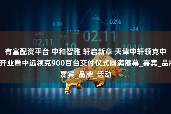 有富配资平台 中和智雅 轩启新章 天津中轩领克中心焕新开业暨中远领克900百台交付仪式圆满落幕_嘉宾_品牌_活动