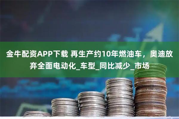 金牛配资APP下载 再生产约10年燃油车,奥迪放弃全面电动化_车型_同比减少_市场