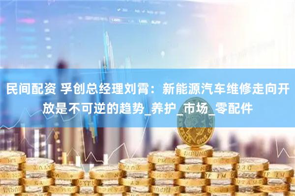 民间配资 孚创总经理刘霄：新能源汽车维修走向开放是不可逆的趋势_养护_市场_零配件