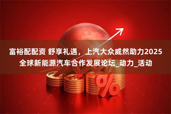 富裕配配资 舒享礼遇，上汽大众威然助力2025全球新能源汽车合作发展论坛_动力_活动