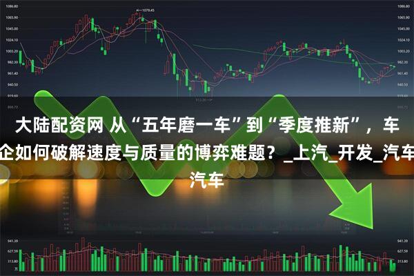 大陆配资网 从“五年磨一车”到“季度推新”，车企如何破解速度与质量的博弈难题？_上汽_开发_汽车