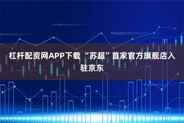 杠杆配资网APP下载 “苏超”首家官方旗舰店入驻京东