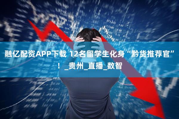 融亿配资APP下载 12名留学生化身“黔货推荐官”！_贵州_直播_数智