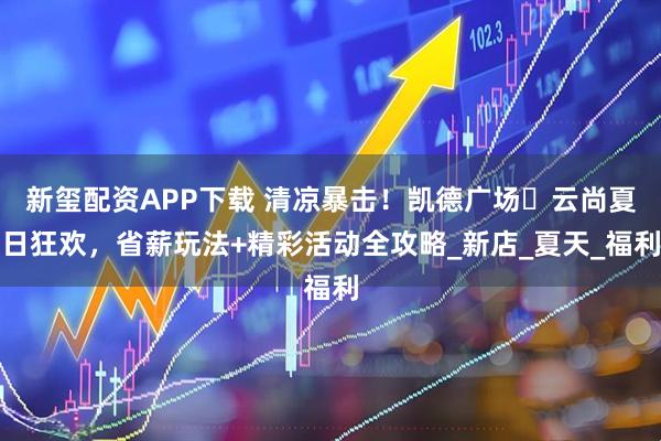 新玺配资APP下载 清凉暴击！凯德广场・云尚夏日狂欢，省薪玩法+精彩活动全攻略_新店_夏天_福利