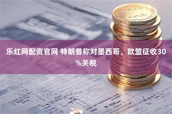 乐红网配资官网 特朗普称对墨西哥、欧盟征收30%关税