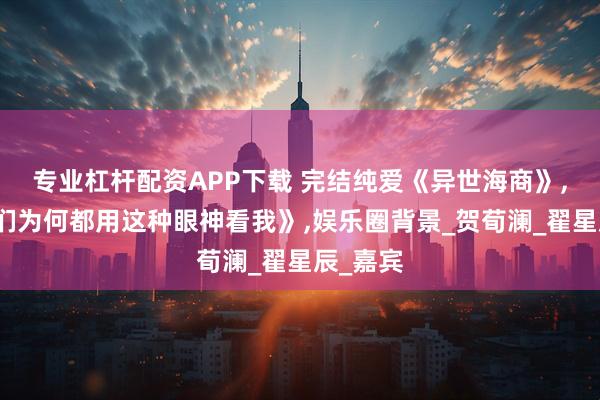 专业杠杆配资APP下载 完结纯爱《异世海商》,《男主们为何都用这种眼神看我》,娱乐圈背景_贺荀澜_翟星辰_嘉宾