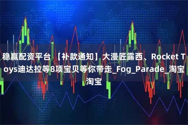 稳赢配资平台 【补款通知】大漫匠露西、Rocket Toys迪达拉等8项宝贝等你带走_Fog_Parade_淘宝