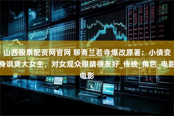 山西股票配资网官网 聊斋兰若寺爆改原著：小倩变身飒爽大女主，对女观众眼睛很友好_传统_角色_电影