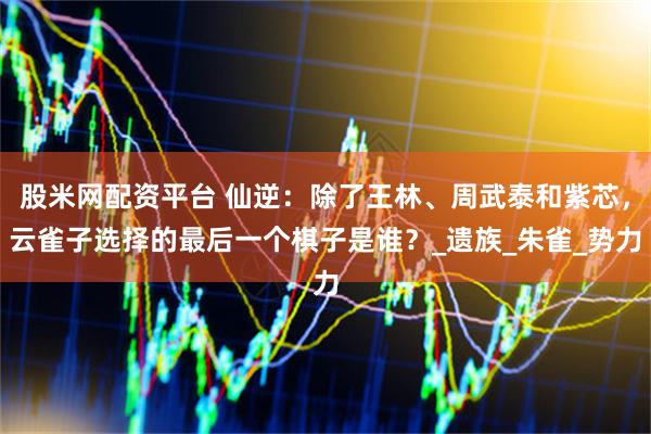 股米网配资平台 仙逆：除了王林、周武泰和紫芯，云雀子选择的最后一个棋子是谁？_遗族_朱雀_势力