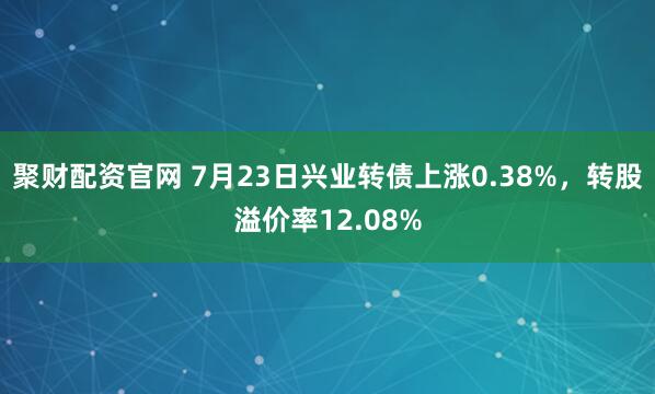 聚财配资官网 7月23日兴业转债上涨0.38%，转股溢价率12.08%