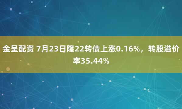 金呈配资 7月23日隆22转债上涨0.16%，转股溢价率35.44%