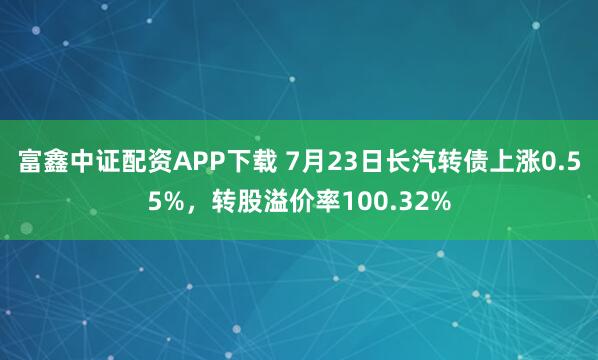 富鑫中证配资APP下载 7月23日长汽转债上涨0.55%，转股溢价率100.32%