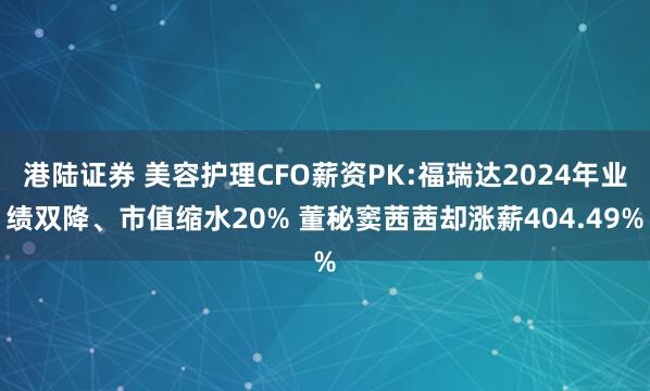 港陆证券 美容护理CFO薪资PK:福瑞达2024年业绩双降、市值缩水20% 董秘窦茜茜却涨薪404.49%