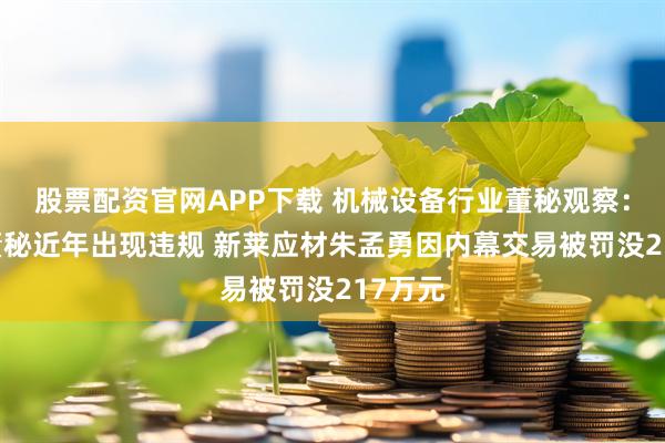 股票配资官网APP下载 机械设备行业董秘观察：41位董秘近年出现违规 新莱应材朱孟勇因内幕交易被罚没217万元