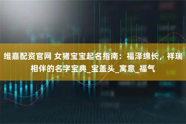 维嘉配资官网 女猪宝宝起名指南：福泽绵长，祥瑞相伴的名字宝典_宝盖头_寓意_福气