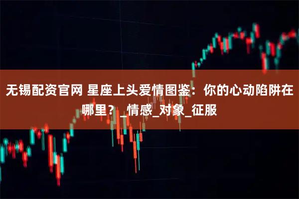 无锡配资官网 星座上头爱情图鉴:你的心动陷阱在哪里?_情感_对象_征服