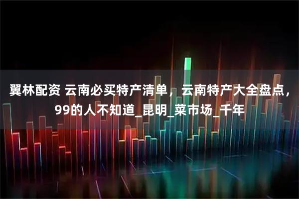 翼林配资 云南必买特产清单，云南特产大全盘点，99的人不知道_昆明_菜市场_千年